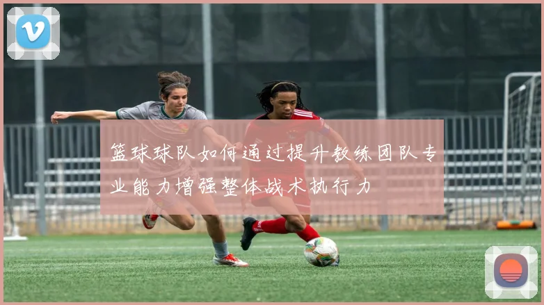 篮球球队如何通过提升教练团队专业能力增强整体战术执行力