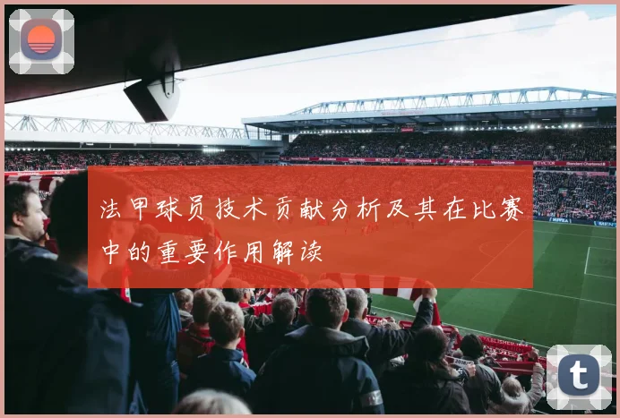 法甲球员技术贡献分析及其在比赛中的重要作用解读