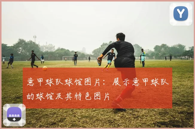 意甲球队球馆图片：展示意甲球队的球馆及其特色图片