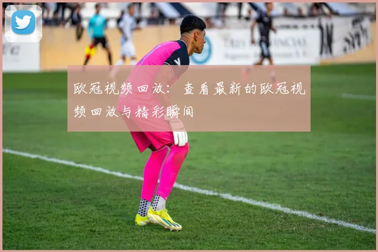 欧冠视频回放：查看最新的欧冠视频回放与精彩瞬间